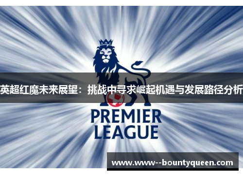 英超红魔未来展望：挑战中寻求崛起机遇与发展路径分析