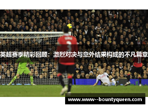 英超赛季精彩回顾：激烈对决与意外结果构成的不凡篇章