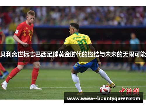 贝利离世标志巴西足球黄金时代的终结与未来的无限可能 贝利离世标志巴西足球黄金时代的终结与未来的无限可能