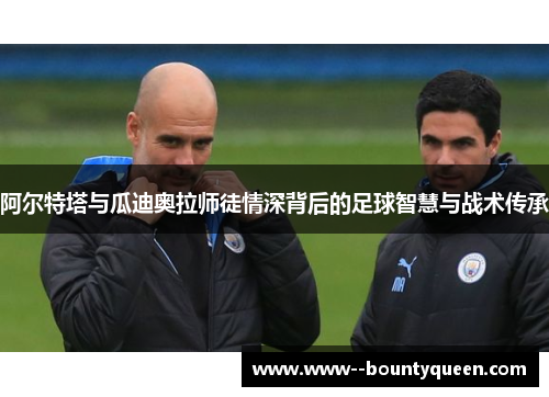 阿尔特塔与瓜迪奥拉师徒情深背后的足球智慧与战术传承