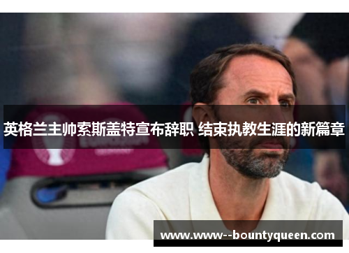 英格兰主帅索斯盖特宣布辞职 结束执教生涯的新篇章 英格兰主帅索斯盖特宣布辞职 结束执教生涯的新篇章