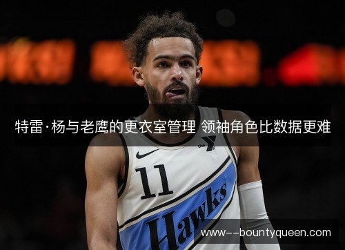 特雷·杨与老鹰的更衣室管理 领袖角色比数据更难 特雷·杨与老鹰的更衣室管理 领袖角色比数据更难